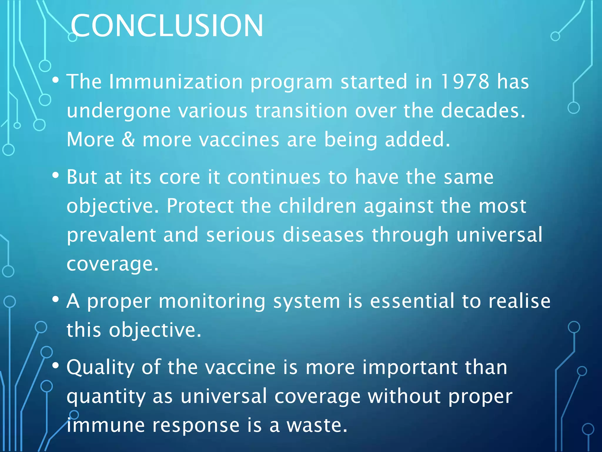 CONCLUSION
• The Immunization program started in 1978 has
undergone various transition over the decades.
More & more vaccines are being added.
• But at its core it continues to have the same
objective. Protect the children against the most
prevalent and serious diseases through universal
coverage.
• A proper monitoring system is essential to realise
this objective.
• Quality of the vaccine is more important than
quantity as universal coverage without proper
immune response is a waste.
 