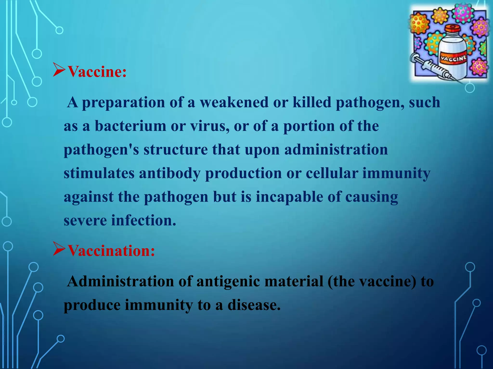 Vaccine:
A preparation of a weakened or killed pathogen, such
as a bacterium or virus, or of a portion of the
pathogen's structure that upon administration
stimulates antibody production or cellular immunity
against the pathogen but is incapable of causing
severe infection.
Vaccination:
Administration of antigenic material (the vaccine) to
produce immunity to a disease.
 