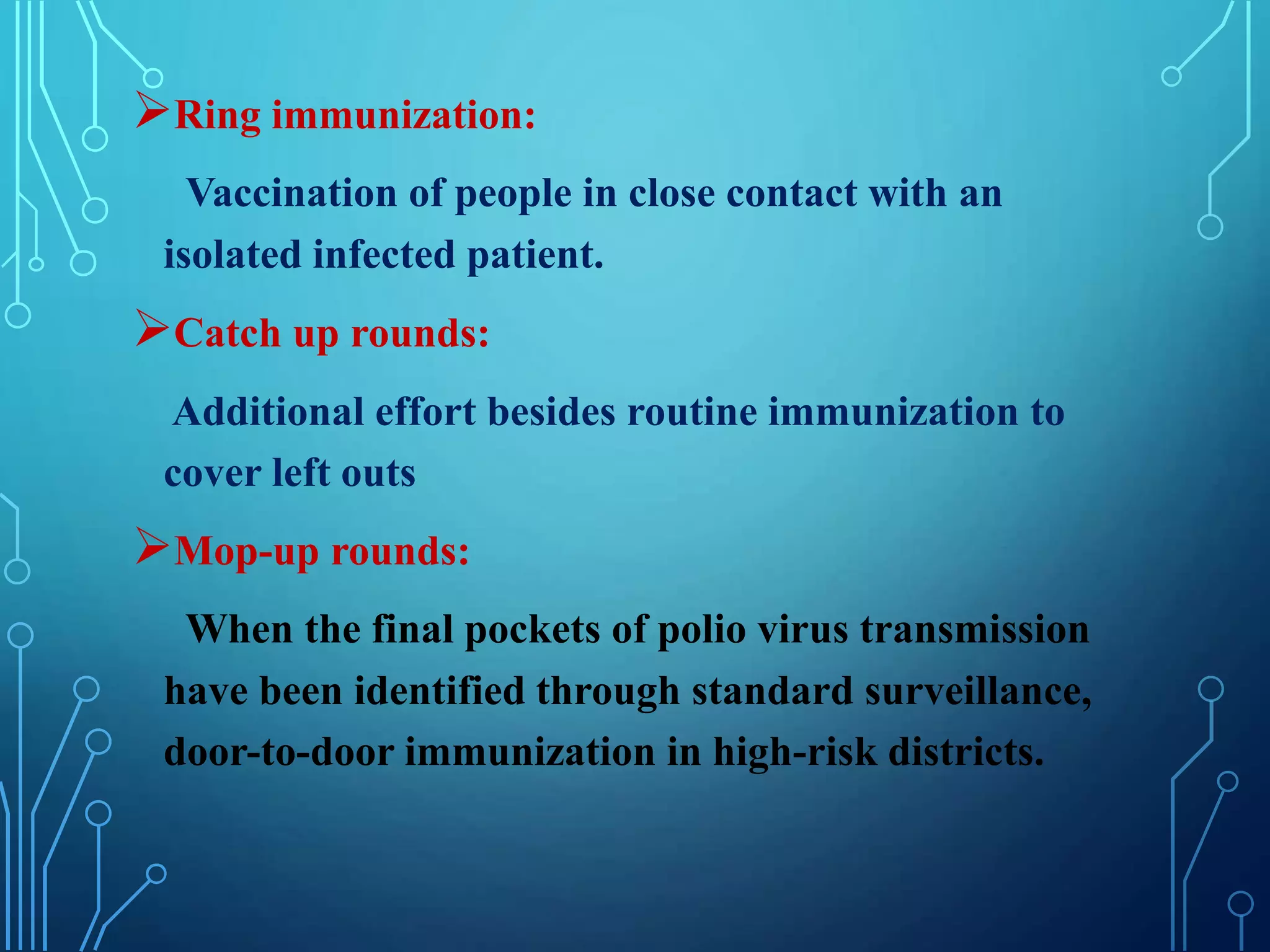 Ring immunization:
Vaccination of people in close contact with an
isolated infected patient.
Catch up rounds:
Additional effort besides routine immunization to
cover left outs
Mop-up rounds:
When the final pockets of polio virus transmission
have been identified through standard surveillance,
door-to-door immunization in high-risk districts.
 