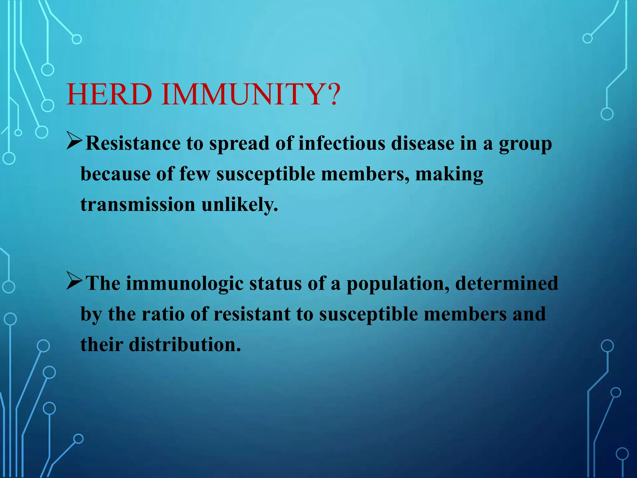 HERD IMMUNITY?
Resistance to spread of infectious disease in a group
because of few susceptible members, making
transmission unlikely.
The immunologic status of a population, determined
by the ratio of resistant to susceptible members and
their distribution.
 