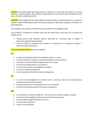 ANTIGEN: any invading agent like foreign proteins, organisms, or toxins that can produce an immune
response is called an antigen. OR a substance usually protein in nature which when introduced into the
tissue, stimulate antibody production.

ANTIBODY: (Immunoglobulin) the specific globulin protein formed in the blood plasma ass a reaction to
antigen is called antibody. Blood contain three types of globulin: alpha, beta and gamma. Antibodies are
gamma globulins.

The antibodies that circulate in the blood stream are called as immunoglobulins (Ig)

Each antibody is composed of two light chains and two heavy chains. Each chain has a constant and
variable portion.

       1- Variable portion (Fab fragment) attaches specifically to a particular type of antigen. It
          determines antigen binding specificity.
       2- Constant portion (Fc fragment) has receptors for attachment to complement complex. It
          determines physical properties.

TYPES OF IMMUNOGLOBULIN: (acronym: GAMED)

IgG:

          It is the most abundant type of immunoglobulin present in serum.
          It is main antibody in secondary response (while IgM in primary response)
          It provides an important defense against bacteria and viruses.
          It is the only antibody that can cross placenta.
          It is the most abundant immunoglobulin in newborn.
          It activates complement (IgM also)
          It acts as opsonin and therefore enhances phagocytosis.

IgA:

          It is the main immunoglobulin in secretions such as colostrum, saliva, tears and respiratory,
          intestinal and genital tract secretions.
          It prevents attachment of microorganism to mucus membrane.
          It cannot cross placenta and does not activate complement.

IgM:

          It is also known as monomeric IgM on B – cell surface and constitutes antigenic receptor.
          It is the main immunoglobulin produced early in the primary response.
          It provides defense against bacteria and viruses.
          It can activate complement.
          It does not cross placenta.
 