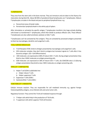 T-LYMPHOCYTES:

They arise from the stem cells in the bone marrow. They are immature and are taken to the thymus for
maturation during fetal life. About 80-90% of peripheral blood lymphocytes are T-lymphocytes. Mature
T lymphocytes circulate in the blood and pass to peripheral lymphoid tissue. e.g.

    a- Paracortical areas of lymph nodes
    b- Periarteriolar lymphoid sheath in the white pulp of spleen.

After stimulation or activation by specific antigen, T lymphocytes transform into large actively dividing
cells known as transformed T- lymphocytes, which then divide to produce effector cells. These effector
T-lymphocytes are also called sensitized, cytotoxic or killer T-cells.

T lymphocytes can’t be activated by free antigens. They are activated by processed antigens presented
to them by macrophages, dendritic and Langerhan’s cells.

T CELL SURFACE MOLECULES:

        T Cell Receptor (TCR): binds to Antigen presented by macrophages and Langerhan’s cells.
        CD3 molecular complex: they don’t bind to antigens but transduct signals to T cells after it has
        bound to antigen. (CD = Cell Differentiation)
        CD4 molecules: are expressed on 60% of mature CD3 + T cells. During antigen presentation they
        bind to class II MHC molecules on antigen presenting cells.
        CD8 molecules: are expressed on 30% of mature CD3 + T cells. (So CD4/CD8 ratio is 2:1)During
        antigen presentation they bind to class I MHC molecules on antigen presenting cells.

TYPES OF T LYMPHOCYTES:

    1- Helper T cell (CD4+) subdivided into
       a- Helper inducer T cells
       b- Helper suppressor T cells
    2- Suppressor T cells (CD8+)
    3- Cytotoxic/Killer T cells (CD8+)

FUNCTIONS OF T LYMHOCYTES:

Cellular immune reaction: They are responsible for cell mediated immunity e.g. against foreign
histocompatibility antigens, virus infected cells and some tumor cells.

Regulatory function: They control the T & B cell mediated response through:

    1- T-helper cells which help in the production of T & B cells.
    2- T-suppressor cells which suppress T & B cell function.
 