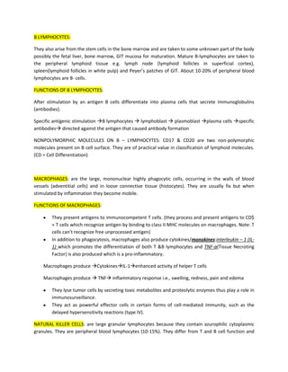 B LYMPHOCYTES:

They also arise from the stem cells in the bone marrow and are taken to some unknown part of the body
possibly the fetal liver, bone marrow, GIT mucosa for maturation. Mature B-lymphocytes are taken to
the peripheral lymphoid tissue e.g. lymph node (lymphoid follicles in superficial cortex),
spleen(lymphoid follicles in white pulp) and Peyer’s patches of GIT. About 10-20% of peripheral blood
lymphocytes are B- cells.

FUNCTIONS OF B LYMPHOCYTES:

After stimulation by an antigen B cells differentiate into plasma cells that secrete immunoglobulins
(antibodies).

Specific antigenic stimulation B lymphocytes  lymphoblast  plasmoblast plasma cells specific
antibodies directed against the antigen that caused antibody formation

NONPOLYMORPHIC MOLECULES ON B – LYMPHOCYTES: CD17 & CD20 are two non-polymorphic
molecules present on B cell surface. They are of practical value in classification of lymphoid molecules.
(CD = Cell Differentiation)



MACROPHAGES: are the large, mononuclear highly phagocytic cells, occurring in the walls of blood
vessels (adventitial cells) and in loose connective tissue (histocytes). They are usually fix but when
stimulated by inflammation they become mobile.

FUNCTIONS OF MACROPHAGES:

        They present antigens to immunocompetent T cells. (they process and present antigens to CD$
        + T cells which recognize antigen by binding to class II MHC molecules on macrophages. Note: T
        cells can’t recognize free unprocessed antigen)
        In addition to phagocytosis, macrophages also produce cytokines/monokines:interleukin – 1 (IL-
        1) which promotes the differentiation of both T &B lymphocytes and TNF-α(Tissue Necroting
        Factor) is also produced which is a pro-inflammatory.

    Macrophages produce CytokinesIL-1enhanced activity of helper T cells

    Macrophages produce  TNF inflammatory response i.e., swelling, redness, pain and edema

        They lyse tumor cells by secreting toxic metabolites and proteolytic enzymes thus play a role in
        immunosurveillance.
        They act as powerful effector cells in certain forms of cell-mediated immunity, such as the
        delayed hypersensitivity reactions (type IV).

NATURAL KILLER CELLS: are large granular lymphocytes because they contain azurophilic cytoplasmic
granules. They are peripheral blood lymphocytes (10-15%). They differ from T and B cell function and
 