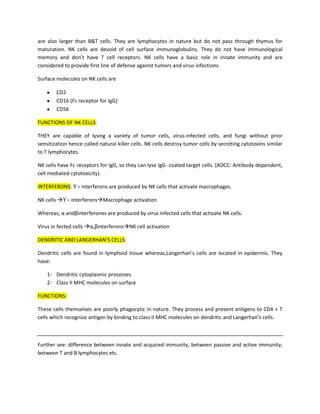 are also larger than B&T cells. They are lymphocytes in nature but do not pass through thymus for
maturation. NK cells are devoid of cell surface immunoglobulins. They do not have immunological
memory and don’t have T cell receptors. NK cells have a basic role in innate immunity and are
considered to provide first line of defense against tumors and virus infections.

Surface molecules on NK cells are

        CD2
        CD16 (Fc receptor for IgG)
        CD56

FUNCTIONS OF NK CELLS:

THEY are capable of lysing a variety of tumor cells, virus-infected cells, and fungi without prior
sensitization hence called natural killer cells. NK cells destroy tumor cells by secreting cytotoxins similar
to T lymphocytes.

NK cells have Fc receptors for IgG, so they can lyse IgG- coated target cells. (ADCC: Antibody dependent,
cell mediated cytotoxicity).

INTERFERONS: ϒ – interferons are produced by NK cells that activate macrophages.

NK cells ϒ – interferonsMacrophage activation

Whereas, α andβinterferones are produced by virus infected cells that activate NK cells.

Virus in fected cells α,βinterferonsNK cell activation

DENDRITIC AND LANGERHAN’S CELLS:

Dendritic cells are found in lymphoid tissue whereas,Langerhan’s cells are located in epidermis. They
have:

    1- Dendritic cytoplasmic processes
    2- Class II MHC molecules on surface

FUNCTIONS:

These cells themselves are poorly phagocytic in nature. They process and present antigens to CD4 + T
cells which recognize antigen by binding to class II MHC molecules on dendritic and Langerhan’s cells.



Further see: difference between innate and acquired immunity, between passive and active immunity,
between T and B lymphocytes etc.
 