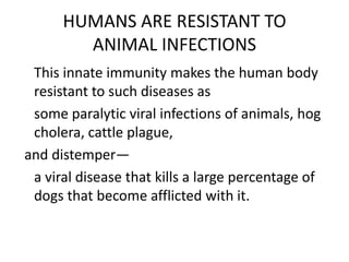 HUMANS ARE RESISTANT TO
ANIMAL INFECTIONS
This innate immunity makes the human body
resistant to such diseases as
some paralytic viral infections of animals, hog
cholera, cattle plague,
and distemper—
a viral disease that kills a large percentage of
dogs that become afflicted with it.
 