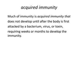 acquired immunity
Much of immunity is acquired immunity that
does not develop until after the body is first
attacked by a bacterium, virus, or toxin,
requiring weeks or months to develop the
immunity.
 