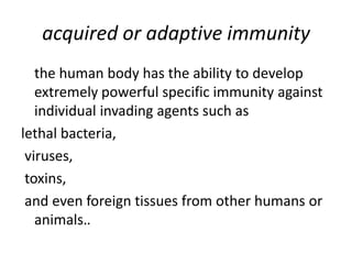 acquired or adaptive immunity
the human body has the ability to develop
extremely powerful specific immunity against
individual invading agents such as
lethal bacteria,
viruses,
toxins,
and even foreign tissues from other humans or
animals..
 