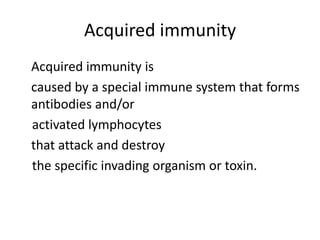Acquired immunity
Acquired immunity is
caused by a special immune system that forms
antibodies and/or
activated lymphocytes
that attack and destroy
the specific invading organism or toxin.
 