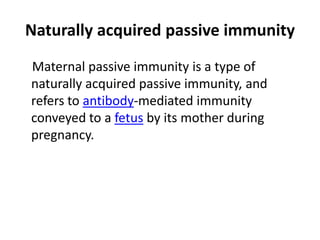 Naturally acquired passive immunity
Maternal passive immunity is a type of
naturally acquired passive immunity, and
refers to antibody-mediated immunity
conveyed to a fetus by its mother during
pregnancy.
 