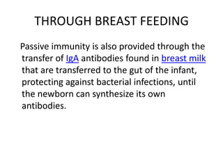 THROUGH BREAST FEEDING
Passive immunity is also provided through the
transfer of IgA antibodies found in breast milk
that are transferred to the gut of the infant,
protecting against bacterial infections, until
the newborn can synthesize its own
antibodies.
 
