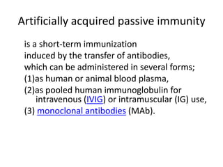 Artificially acquired passive immunity
is a short-term immunization
induced by the transfer of antibodies,
which can be administered in several forms;
(1)as human or animal blood plasma,
(2)as pooled human immunoglobulin for
intravenous (IVIG) or intramuscular (IG) use,
(3) monoclonal antibodies (MAb).
 