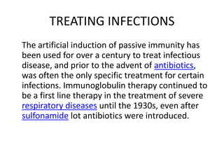 TREATING INFECTIONS
The artificial induction of passive immunity has
been used for over a century to treat infectious
disease, and prior to the advent of antibiotics,
was often the only specific treatment for certain
infections. Immunoglobulin therapy continued to
be a first line therapy in the treatment of severe
respiratory diseases until the 1930s, even after
sulfonamide lot antibiotics were introduced.
 