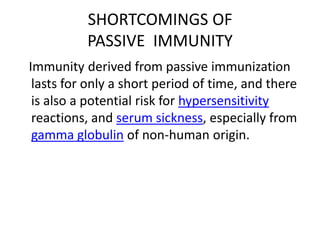 SHORTCOMINGS OF
PASSIVE IMMUNITY
Immunity derived from passive immunization
lasts for only a short period of time, and there
is also a potential risk for hypersensitivity
reactions, and serum sickness, especially from
gamma globulin of non-human origin.
 