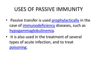 USES OF PASSIVE IMMUNITY
• Passive transfer is used prophylactically in the
case of immunodeficiency diseases, such as
hypogammaglobulinemia.
• It is also used in the treatment of several
types of acute infection, and to treat
poisoning.
 