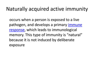 Naturally acquired active immunity
occurs when a person is exposed to a live
pathogen, and develops a primary immune
response, which leads to immunological
memory. This type of immunity is “natural”
because it is not induced by deliberate
exposure
 