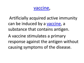vaccine,
Artificially acquired active immunity
can be induced by a vaccine, a
substance that contains antigen.
A vaccine stimulates a primary
response against the antigen without
causing symptoms of the disease.
 