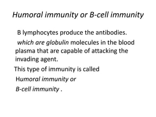 Humoral immunity or B-cell immunity
B lymphocytes produce the antibodies.
which are globulin molecules in the blood
plasma that are capable of attacking the
invading agent.
This type of immunity is called
Humoral immunity or
B-cell immunity .
 