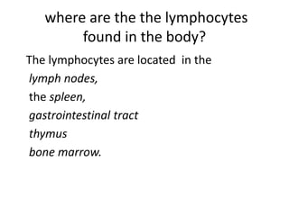 where are the the lymphocytes
found in the body?
The lymphocytes are located in the
lymph nodes,
the spleen,
gastrointestinal tract
thymus
bone marrow.
 