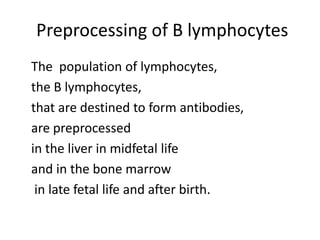 Preprocessing of B lymphocytes
The population of lymphocytes,
the B lymphocytes,
that are destined to form antibodies,
are preprocessed
in the liver in midfetal life
and in the bone marrow
in late fetal life and after birth.
 