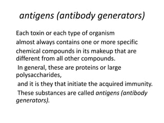 antigens (antibody generators)
Each toxin or each type of organism
almost always contains one or more specific
chemical compounds in its makeup that are
different from all other compounds.
In general, these are proteins or large
polysaccharides,
and it is they that initiate the acquired immunity.
These substances are called antigens (antibody
generators).
 