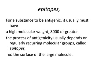 epitopes,
For a substance to be antigenic, it usually must
have
a high molecular weight, 8000 or greater.
the process of antigenicity usually depends on
regularly recurring molecular groups, called
epitopes,
on the surface of the large molecule.
 