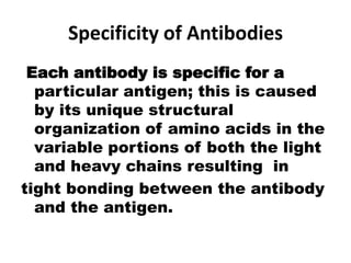 Specificity of Antibodies
Each antibody is specific for a
particular antigen; this is caused
by its unique structural
organization of amino acids in the
variable portions of both the light
and heavy chains resulting in
tight bonding between the antibody
and the antigen.
 