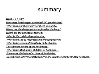 summary
What is a B cell?
Why these lymphocytes are called “B” lymphocytes?
What is Humoral immunity or B-cell immunity?
Where are the the lymphocytes found in the body?
Where are the antibodies formed?
What is the origin of lymphocytes .
What is the site of Preprocessing of B lymphocytes.
What is the reason of Specificity of Antibodies.
Describe the Nature of the Antibodies .
What is the Mechanism of Action of Antibodies .
Enumerate theTypes of Actions of Antibodies .
Describe the Difference Between Primary Response and Secondary Response.
 