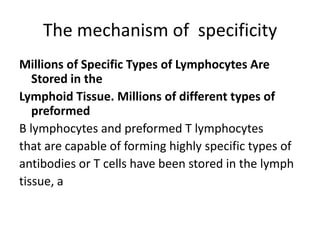 The mechanism of specificity
Millions of Specific Types of Lymphocytes Are
Stored in the
Lymphoid Tissue. Millions of different types of
preformed
B lymphocytes and preformed T lymphocytes
that are capable of forming highly specific types of
antibodies or T cells have been stored in the lymph
tissue, a
 