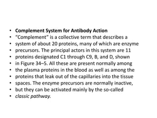 • Complement System for Antibody Action
• “Complement” is a collective term that describes a
• system of about 20 proteins, many of which are enzyme
• precursors. The principal actors in this system are 11
• proteins designated C1 through C9, B, and D, shown
• in Figure 34–5. All these are present normally among
• the plasma proteins in the blood as well as among the
• proteins that leak out of the capillaries into the tissue
• spaces. The enzyme precursors are normally inactive,
• but they can be activated mainly by the so-called
• classic pathway.
 