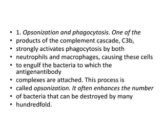 • 1. Opsonization and phagocytosis. One of the
• products of the complement cascade, C3b,
• strongly activates phagocytosis by both
• neutrophils and macrophages, causing these cells
• to engulf the bacteria to which the
antigenantibody
• complexes are attached. This process is
• called opsonization. It often enhances the number
• of bacteria that can be destroyed by many
• hundredfold.
 