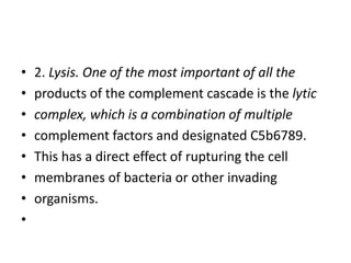 • 2. Lysis. One of the most important of all the
• products of the complement cascade is the lytic
• complex, which is a combination of multiple
• complement factors and designated C5b6789.
• This has a direct effect of rupturing the cell
• membranes of bacteria or other invading
• organisms.
•
 