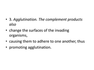 • 3. Agglutination. The complement products
also
• change the surfaces of the invading
organisms,
• causing them to adhere to one another, thus
• promoting agglutination.
 