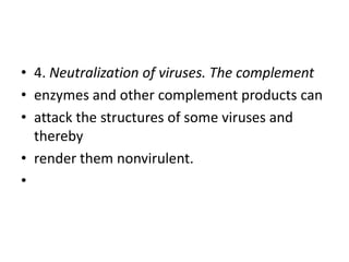 • 4. Neutralization of viruses. The complement
• enzymes and other complement products can
• attack the structures of some viruses and
thereby
• render them nonvirulent.
•
 
