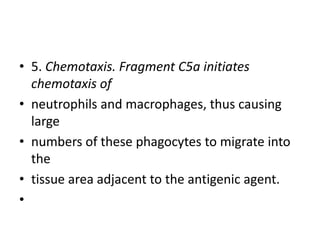 • 5. Chemotaxis. Fragment C5a initiates
chemotaxis of
• neutrophils and macrophages, thus causing
large
• numbers of these phagocytes to migrate into
the
• tissue area adjacent to the antigenic agent.
•
 