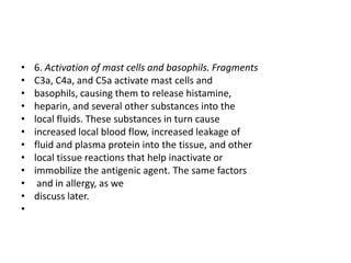 • 6. Activation of mast cells and basophils. Fragments
• C3a, C4a, and C5a activate mast cells and
• basophils, causing them to release histamine,
• heparin, and several other substances into the
• local fluids. These substances in turn cause
• increased local blood flow, increased leakage of
• fluid and plasma protein into the tissue, and other
• local tissue reactions that help inactivate or
• immobilize the antigenic agent. The same factors
• and in allergy, as we
• discuss later.
•
 