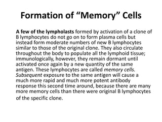 Formation of “Memory” Cells
A few of the lympholasts formed by activation of a clone of
B lymphocytes do not go on to form plasma cells but
instead form moderate numbers of new B lymphocytes
similar to those of the original clone. They also circulate
throughout the body to populate all the lymphoid tissue;
immunologically, however, they remain dormant until
activated once again by a new quantity of the same
antigen. These lymphocytes are called memory cells.
Subsequent exposure to the same antigen will cause a
much more rapid and much more potent antibody
response this second time around, because there are many
more memory cells than there were original B lymphocytes
of the specific clone.
 