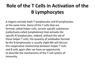 Role of the T Cells in Activation of the
B Lymphocytes
A ntigens activate both T lymphocytes and B lymphocytes
at the same time. Some of the T cells that are
formed, called helper cells, secrete specific substances
(collectively called lymphokines) that activate the
specific B lymphocytes. Indeed, without the aid of
these helper T cells, the quantity of antibodies formed
by the B lymphocytes is usually slight.We will discuss
this cooperative relationship between helper T cells
and B cells again after we have an opportunity
to describe the mechanisms of the T-cell system of
immunity.
 