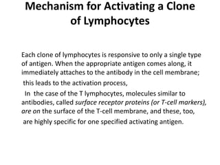 Mechanism for Activating a Clone
of Lymphocytes
Each clone of lymphocytes is responsive to only a single type
of antigen. When the appropriate antigen comes along, it
immediately attaches to the antibody in the cell membrane;
this leads to the activation process,
In the case of the T lymphocytes, molecules similar to
antibodies, called surface receptor proteins (or T-cell markers),
are on the surface of the T-cell membrane, and these, too,
are highly specific for one specified activating antigen.
 