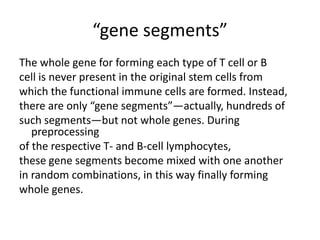 “gene segments”
The whole gene for forming each type of T cell or B
cell is never present in the original stem cells from
which the functional immune cells are formed. Instead,
there are only “gene segments”—actually, hundreds of
such segments—but not whole genes. During
preprocessing
of the respective T- and B-cell lymphocytes,
these gene segments become mixed with one another
in random combinations, in this way finally forming
whole genes.
 