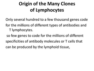 Origin of the Many Clones
of Lymphocytes
Only several hundred to a few thousand genes code
for the millions of different types of antibodies and
T lymphocytes.
so few genes to code for the millions of different
specificities of antibody molecules or T cells that
can be produced by the lymphoid tissue,
 