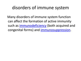 disorders of immune system
Many disorders of immune system function
can affect the formation of active immunity
such as immunodeficiency (both acquired and
congenital forms) and immunosuppression.
 