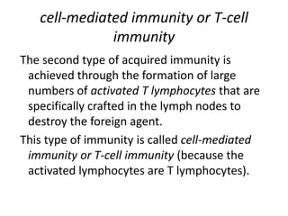 cell-mediated immunity or T-cell
immunity
The second type of acquired immunity is
achieved through the formation of large
numbers of activated T lymphocytes that are
specifically crafted in the lymph nodes to
destroy the foreign agent.
This type of immunity is called cell-mediated
immunity or T-cell immunity (because the
activated lymphocytes are T lymphocytes).
 