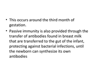 • This occurs around the third month of
gestation.
• Passive immunity is also provided through the
transfer of antibodies found in breast milk
that are transferred to the gut of the infant,
protecting against bacterial infections, until
the newborn can synthesize its own
antibodies
 