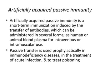 • Artificially acquired passive immunity is a
short-term immunization induced by the
transfer of antibodies, which can be
administered in several forms; as human or
animal blood plasma for intravenous or
intramuscular use.
• Passive transfer is used prophylactically in
immunodeficiency diseases, in the treatment
of acute infection, & to treat poisoning
Artificially acquired passive immunity
 