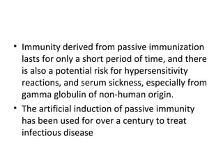 • Immunity derived from passive immunization
lasts for only a short period of time, and there
is also a potential risk for hypersensitivity
reactions, and serum sickness, especially from
gamma globulin of non-human origin.
• The artificial induction of passive immunity
has been used for over a century to treat
infectious disease
 