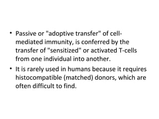 • Passive or "adoptive transfer" of cell-
mediated immunity, is conferred by the
transfer of "sensitized" or activated T-cells
from one individual into another.
• It is rarely used in humans because it requires
histocompatible (matched) donors, which are
often difficult to find.
 