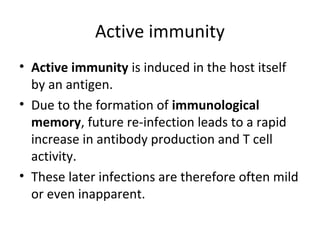 • Active immunity is induced in the host itself
by an antigen.
• Due to the formation of immunological
memory, future re-infection leads to a rapid
increase in antibody production and T cell
activity.
• These later infections are therefore often mild
or even inapparent.
Active immunity
 