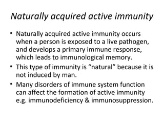 • Naturally acquired active immunity occurs
when a person is exposed to a live pathogen,
and develops a primary immune response,
which leads to immunological memory.
• This type of immunity is “natural” because it is
not induced by man.
• Many disorders of immune system function
can affect the formation of active immunity
e.g. immunodeficiency & immunosuppression.
Naturally acquired active immunity
 