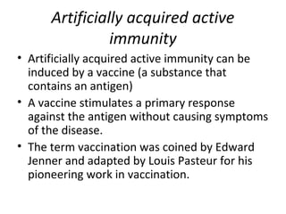 • Artificially acquired active immunity can be
induced by a vaccine (a substance that
contains an antigen)
• A vaccine stimulates a primary response
against the antigen without causing symptoms
of the disease.
• The term vaccination was coined by Edward
Jenner and adapted by Louis Pasteur for his
pioneering work in vaccination.
Artificially acquired active
immunity
 