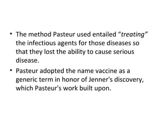• The method Pasteur used entailed “treating”
the infectious agents for those diseases so
that they lost the ability to cause serious
disease.
• Pasteur adopted the name vaccine as a
generic term in honor of Jenner's discovery,
which Pasteur's work built upon.
 